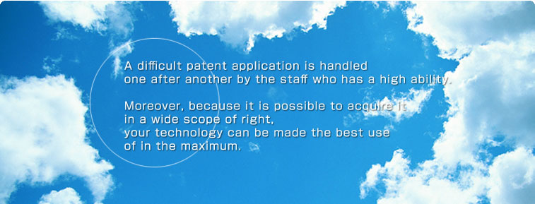 A difficult patent application is handled one after another by the staff who has a high ability. Moreover, because it is possible to acquire it in a wide scope of right, your technology can be made the best use of in the maximum. 